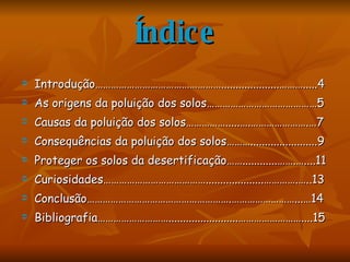 Índice Introdução…………………………………………....................……….....4 As origens da poluição dos solos……………………………………5 Causas da poluição dos solos…………….....….………………….…7 Consequências da poluição dos solos……….......................9 Proteger os solos da desertificação……............…….…....11 Curiosidades…………………………………....................………….…..13 Conclusão……………………………………………….……………………...…14 Bibliografia………………………........................……………………....15 