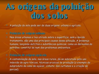 As origens da poluição dos solos A poluição do solo pode ser de duas origens: urbana e agrícola.  Poluição de origem urbana Nas áreas urbanas o lixo atirado sobre a superfície, sem o devido tratamento, são uma das principais causas dessa poluição. A presença humana, lançando detritos e substâncias químicas, como os derivados do petróleo, constitui-se num dos problemas ambientais. Poluição de origem agrícola A contaminação do solo, nas áreas rurais, dá-se sobretudo pelo uso indevido de agro tóxicos, técnicas arcaicas de produção (o exemplo do subproduto da cana-de-açúcar, vinhoto; dos curtumes e a criação de porcos). 