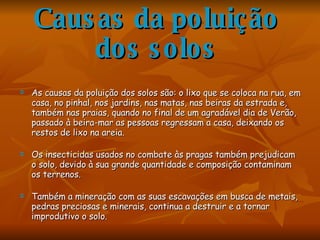 Causas da poluição dos solos As causas da poluição dos solos são: o lixo que se coloca na rua, em casa, no pinhal, nos jardins, nas matas, nas beiras da estrada e, também nas praias, quando no final de um agradável dia de Verão, passado à beira-mar as pessoas regressam a casa, deixando os restos de lixo na areia. Os insecticidas usados no combate às pragas também prejudicam o solo, devido à sua grande quantidade e composição contaminam os terrenos.   Também a mineração com as suas escavações em busca de metais, pedras preciosas e minerais, continua a destruir e a tornar improdutivo o solo. 