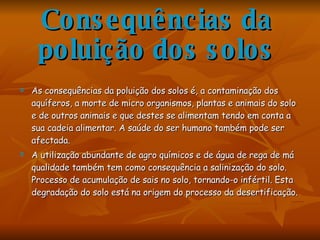 Consequências da poluição dos solos As consequências da poluição dos solos é, a contaminação dos aquíferos, a morte de micro organismos, plantas e animais do solo e de outros animais e que destes se alimentam tendo em conta a sua cadeia alimentar. A saúde do ser humano também pode ser afectada. A utilização abundante de agro químicos e de água de rega de má qualidade também tem como consequência a salinização do solo. Processo de acumulação de sais no solo, tornando-o infértil. Esta degradação do solo está na origem do processo da desertificação. 