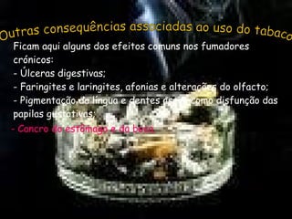 Outras consequências associadas ao uso do tabaco Ficam aqui alguns dos efeitos comuns nos fumadores crónicos: - Úlceras digestivas; - Faringites e laringites, afonias e alterações do olfacto; - Pigmentação da língua e dentes assim como disfunção das papilas gustativas; - Cancro do estômago e da boca. 