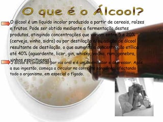 O que é o Álcool? O álcool é um líquido incolor produzido a partir de cereais, raízes e frutos. Pode ser obtido mediante a fermentação destes produtos, atingindo concentrações que variam entre 5 e 20% (cerveja, vinho, sidra) ou por destilação e/ou adição de álcool resultante de destilação, o que aumenta a concentração etílica até 40% (aguardente, licor, gin, whisky, vodka, rum, genebra, vinhos espirituosos).  O álcool é consumido por via oral e é um desinibidor e depressor. Após a sua ingestão, começa a circular na corrente sanguínea, afectando todo o organismo, em especial o fígado.  