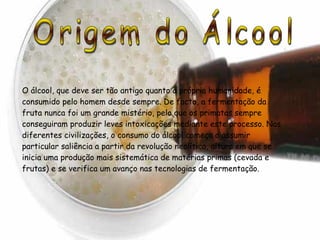 Origem do Álcool O álcool, que deve ser tão antigo quanto a própria humanidade, é consumido pelo homem desde sempre. De facto, a fermentação da fruta nunca foi um grande mistério, pelo que os primatas sempre conseguiram produzir leves intoxicações mediante este processo. Nas diferentes civilizações, o consumo do álcool começa a assumir particular saliência a partir da revolução neolítica, altura em que se inicia uma produção mais sistemática de matérias primas (cevada e frutas) e se verifica um avanço nas tecnologias de fermentação.  