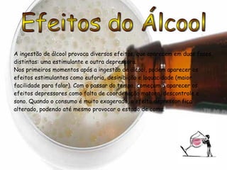 Efeitos do Álcool A ingestão de álcool provoca diversos efeitos, que aparecem em duas fases distintas: uma estimulante e outra depressora. Nos primeiros momentos após a ingestão de álcool, podem aparecer os efeitos estimulantes como euforia, desinibição e loquacidade (maior facilidade para falar). Com o passar do tempo, começam a aparecer os efeitos depressores como falta de coordenação motora, descontrole e sono. Quando o consumo é muito exagerado, o efeito depressor fica alterado, podendo até mesmo provocar o estado de coma. 