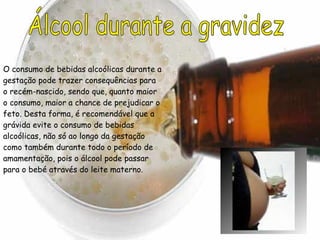 Álcool durante a gravidez O consumo de bebidas alcoólicas durante a gestação pode trazer consequências para o recém-nascido, sendo que, quanto maior o consumo, maior a chance de prejudicar o feto. Desta forma, é recomendável que a grávida evite o consumo de bebidas alcoólicas, não só ao longo da gestação como também durante todo o período de amamentação, pois o álcool pode passar para o bebé através do leite materno. 