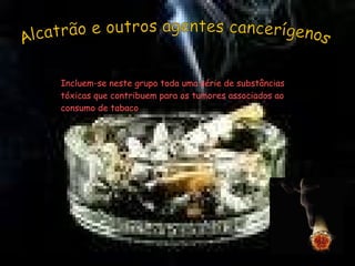 Alcatrão e outros agentes cancerígenos Incluem-se neste grupo toda uma série de substâncias tóxicas que contribuem para os tumores associados ao consumo de tabaco  