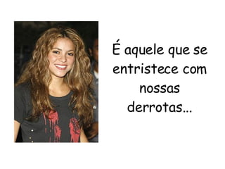 É aquele que se entristece com nossas derrotas... 