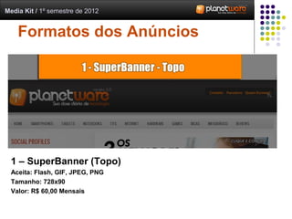 Media Kit / 1º semestre de 2012


    Formatos dos Anúncios




 1 – SuperBanner (Topo)
 Aceita: Flash, GIF, JPEG, PNG
 Tamanho: 728x90
 Valor: R$ 60,00 Mensais
 
