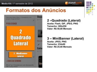 Media Kit / 1º semestre de 2012


    Formatos dos Anúncios
                                  2 –Quadrado (Lateral)
                                  Aceita: Flash, GIF, JPEG, PNG
                                  Tamanho: 300x250
                                  Valor: R$ 50,00 Mensais



                                  3 – MiniBanner (Lateral)
                                  Aceita: JPEG, PNG
                                  Tamanho: 234x60
                                  Valor: R$ 25,00 Mensais
 