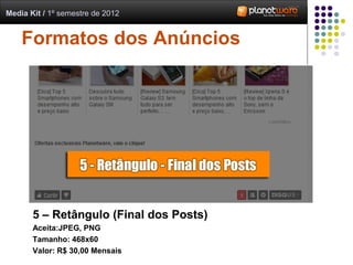 Media Kit / 1º semestre de 2012


    Formatos dos Anúncios




       5 – Retângulo (Final dos Posts)
       Aceita:JPEG, PNG
       Tamanho: 468x60
       Valor: R$ 30,00 Mensais
 