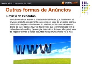 Media Kit / 1º semestre de 2012


    Outras formas de Anúncios
     Review de Produtos
        Também estamos abertos à propostas de anúncios que necessitem de
        envio de produto, equipamento ou serviço em troca de um artigo sobre a
        marca e/ou empresa distribuidora do produto, porém reservamo-nos o
        direito de fazer apenas reviews de produtos que tenham relação com o
        nicho abordado no Blog (tecnologia, Informática, Internet, Gadgets), além
        de negociar termos e outros assuntos mais profundamente via e-mail.
 