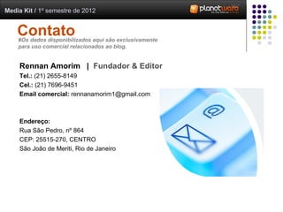Media Kit / 1º semestre de 2012


    Contato
    #Os dados disponibilizados aqui são exclusivamente
    para uso comercial relacionados ao blog.


     Rennan Amorim | Fundador & Editor
     Tel.: (21) 2655-8149
     Cel.: (21) 7696-9451
     Email comercial: rennanamorim1@gmail.com



     Endereço:
     Rua São Pedro, nº 864
     CEP: 25515-270, CENTRO
     São João de Meriti, Rio de Janeiro
 