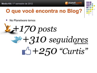 Media Kit / 1º semestre de 2012


    O que você encontra no Blog?
       No Planetware temos


          +170 posts
            +310 seguidores       (@Planetware1)




             +250 “Curtis”
 