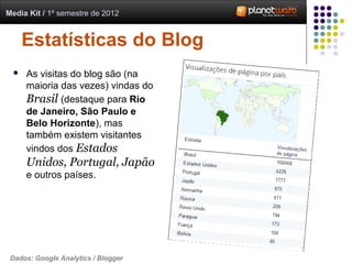 Media Kit / 1º semestre de 2012


     Estatísticas do Blog
    As visitas do blog são (na
     maioria das vezes) vindas do
     Brasil (destaque para Rio
     de Janeiro, São Paulo e
     Belo Horizonte), mas
     também existem visitantes
     vindos dos Estados
     Unidos, Portugal, Japão
     e outros países.




 Dados: Google Analytics / Blogger
 