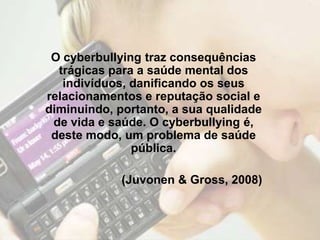 O cyberbullying traz consequências
  trágicas para a saúde mental dos
   indivíduos, danificando os seus
relacionamentos e reputação social e
diminuindo, portanto, a sua qualidade
 de vida e saúde. O cyberbullying é,
 deste modo, um problema de saúde
               pública.

             (Juvonen & Gross, 2008)
 