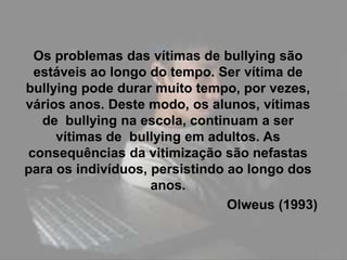 Os problemas das vítimas de bullying são
 estáveis ao longo do tempo. Ser vítima de
bullying pode durar muito tempo, por vezes,
vários anos. Deste modo, os alunos, vítimas
  de bullying na escola, continuam a ser
     vítimas de bullying em adultos. As
consequências da vitimização são nefastas
para os indivíduos, persistindo ao longo dos
                    anos.
                                Olweus (1993)
 