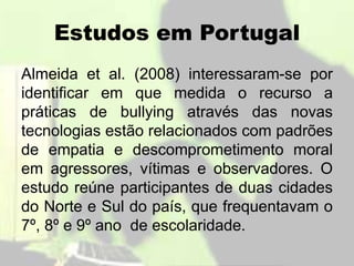 Estudos em Portugal
Almeida et al. (2008) interessaram-se por
identificar em que medida o recurso a
práticas de bullying através das novas
tecnologias estão relacionados com padrões
de empatia e descomprometimento moral
em agressores, vítimas e observadores. O
estudo reúne participantes de duas cidades
do Norte e Sul do país, que frequentavam o
7º, 8º e 9º ano de escolaridade.
 