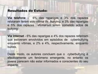 Resultados do Estudo:

Via telefone - 6% das raparigas e 3% dos rapazes
relataram terem sido vítima de bullying, e 3% das raparigas
e 5% dos rapazes afirmaram terem cometido actos de
bullying;

Via internet - 6% das raparigas e 4% dos rapazes referiram
que estiveram envolvidos em episódios de cyberbullying
enquanto vítimas, e 2% e 4%, respectivamente, enquanto
bullies.

Deste modo, os autores concluem que o cyberbullying é
efectivamente um fenómeno emergente, no entanto os
jovens parecem não estar informados e conscientes do seu
impacto.
 