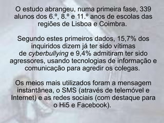 O estudo abrangeu, numa primeira fase, 339
 alunos dos 6.º, 8.º e 11.º anos de escolas das
        regiões de Lisboa e Coimbra.

  Segundo estes primeiros dados, 15,7% dos
       inquiridos dizem já ter sido vítimas
   de cyberbullying e 9,4% admitiram ter sido
agressores, usando tecnologias de informação e
     comunicação para agredir os colegas.

  Os meios mais utilizados foram a mensagem
  instantânea, o SMS (através de telemóvel e
Internet) e as redes sociais (com destaque para
               o Hi5 e Facebook).
 