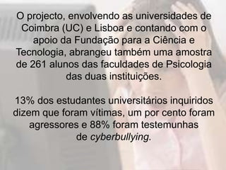O projecto, envolvendo as universidades de
 Coimbra (UC) e Lisboa e contando com o
    apoio da Fundação para a Ciência e
Tecnologia, abrangeu também uma amostra
de 261 alunos das faculdades de Psicologia
           das duas instituições.

13% dos estudantes universitários inquiridos
dizem que foram vítimas, um por cento foram
    agressores e 88% foram testemunhas
             de cyberbullying.
 