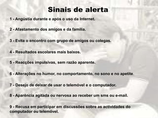 Sinais de alerta
1 - Angústia durante e após o uso da Internet.

2 - Afastamento dos amigos e da família.

3 - Evita o encontro com grupo de amigos ou colegas.

4 - Resultados escolares mais baixos.

5 - Reacções impulsivas, sem razão aparente.

6 - Alterações no humor, no comportamento, no sono e no apetite.

7 - Desejo de deixar de usar o telemóvel e o computador.

8 - Aparência agitada ou nervosa ao receber um sms ou e-mail.

9 - Recusa em participar em discussões sobre as actividades do
computador ou telemóvel.
 