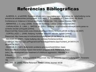 Referências Bibliográficas
. ALMEIDA, A., et al(2008). Espaços virtuais para maus tratos reais: as práticas de cyberbullying numa
amostra de adolescentes portugueses. In R. Astor, E. Debardieux, & C. Neto (Eds). 4th World
Conference on Violence in School and Public Policies (pp. 134). Lisboa: Edições FMH.
. ABRANTES, J. C. (org.) (2006). Ecrãs em mudança. Lisboa: Livros horizonte/CIMJ
. CARVALHOSA, S., LIMA, L., MATOS, M. (2001). Bullying - a provocação/vitimação entre pares no
contexto escolar português [online].
Disponível:http://www.scielo.oces.mtces.pt/pdf/asp/v19n4/v19n4a04.pdf [08 de Março de 2007]
. CORTELLAZZI, L. (2006). Bullying: humilhar, intimidar, ofender, agredir [online].
Disponível: http://www.eep.br/noticias/docs/bullying.pdf [26 de Março de 2007].
. MACEDO, E. (2007). Cyber-bullying não conhece fronteiras [online].
Disponível: http://sol.sapo.pt/PaginaInicial/Tecnologia/Interior.aspx?content_id=34514 [15
de Maio de 2007].
. OLWEUS, D. (1991). Bully/victim problems among schoolchildren: basic
facts and effects of school based intervention program. In D. Pether e K. Rubin
(eds.). the development and treatment of childhood aggression. Hillsdale, N.J.:
Erlbaum.
. WIKIPEDIA (2007). Bullying [online]. Disponível: http://pt.wikipedia.org/wiki/bullying [2007, Fevereiro
19].
WILLARD, N. (2006). Flame Retardant. School Library Journal, 54-56
 