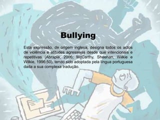 Bullying
Esta expressão, de origem inglesa, designa todos os actos
de violência e atitudes agressivas desde que intencionais e
repetitivas (Abrapia, 2006; McCarthy, Sheehan, Wilkie e
Wilkie, 1996:50), tendo sido adoptada pela língua portuguesa
dada a sua complexa tradução.
 