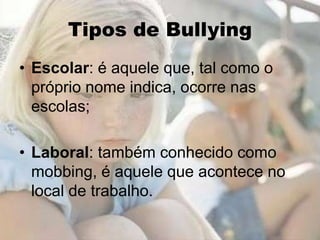 Tipos de Bullying
• Escolar: é aquele que, tal como o
  próprio nome indica, ocorre nas
  escolas;

• Laboral: também conhecido como
  mobbing, é aquele que acontece no
  local de trabalho.
 