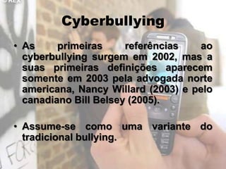 Cyberbullying
• As     primeiras     referências   ao
  cyberbullying surgem em 2002, mas a
  suas primeiras definições aparecem
  somente em 2003 pela advogada norte
  americana, Nancy Willard (2003) e pelo
  canadiano Bill Belsey (2005).

• Assume-se como uma variante do
  tradicional bullying.
 