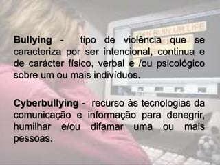 Bullying -      tipo de violência que se
caracteriza por ser intencional, continua e
de carácter físico, verbal e /ou psicológico
sobre um ou mais indivíduos.

Cyberbullying - recurso às tecnologias da
comunicação e informação para denegrir,
humilhar e/ou difamar uma ou mais
pessoas.
 