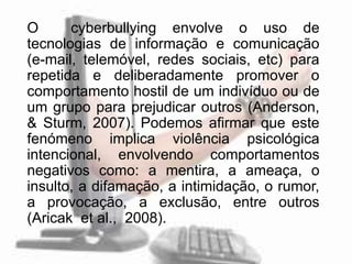 O      cyberbullying envolve o uso de
tecnologias de informação e comunicação
(e-mail, telemóvel, redes sociais, etc) para
repetida e deliberadamente promover o
comportamento hostil de um indivíduo ou de
um grupo para prejudicar outros (Anderson,
& Sturm, 2007). Podemos afirmar que este
fenómeno implica violência psicológica
intencional, envolvendo comportamentos
negativos como: a mentira, a ameaça, o
insulto, a difamação, a intimidação, o rumor,
a provocação, a exclusão, entre outros
(Aricak et al., 2008).
 