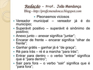 Redação – Prof. João Mendonça
         Blog - http://profjcmendonca.blogspot.com
                Pleonasmos viciosos
   Vereador municipal – vereador já é do
    município;
   Superávit positivo – superávit é sinônimo de
    positivo;
   Anexo junto – anexar significa “juntar”;
   Encarar de frente – encarar significa “olhar de
    frente”;
   Ganhar grátis – ganhar já é “de graça”;
   Ré para trás – ré é a marcha “para trás”;
   Entrar para dentro – o verbo “entrar” significa
    que é “para dentro”;
   Sair para fora – o verbo “sair” significa que é
    “para fora”;
 