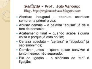 Redação – Prof. João Mendonça
       Blog - http://profjcmendonca.blogspot.com
   Abertura inaugural – abertura acontece
    sempre na primeira vez;
   Abusar demais – a palavra “abusar” já dá o
    tom de demasia;
   Acabamento final – quando acaba alguma
    coisa é porque já está no fim;
   Certeza absoluta – “certeza” e “absoluta” já
    são sinônimos;
   Conviver juntos – quem quiser conviver é
    junto mesmo, não separado;
   Elo de ligação – o sinônimo de “elo” é
    ligação;
 