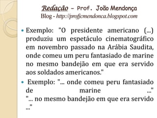 Redação – Prof. João Mendonça
      Blog - http://profjcmendonca.blogspot.com

 Exemplo: "O presidente americano (...)
  produziu um espetáculo cinematográfico
  em novembro passado na Arábia Saudita,
  onde comeu um peru fantasiado de marine
  no mesmo bandejão em que era servido
  aos soldados americanos."
 Exemplo: "... onde comeu peru fantasiado
  de               marine                ..."
  "... no mesmo bandejão em que era servido
  ..."
 