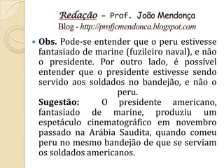 Redação – Prof. João Mendonça
        Blog - http://profjcmendonca.blogspot.com
   Obs. Pode-se entender que o peru estivesse
    fantasiado de marine (fuzileiro naval), e não
    o presidente. Por outro lado, é possível
    entender que o presidente estivesse sendo
    servido aos soldados no bandejão, e não o
                       peru.
    Sugestão:      O presidente americano,
    fantasiado de marine, produziu um
    espetáculo cinematográfico em novembro
    passado na Arábia Saudita, quando comeu
    peru no mesmo bandejão de que se serviam
    os soldados americanos.
 