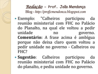 Redação – Prof. João Mendonça
     Blog - http://profjcmendonca.blogspot.com
 Exemplo: "Calheiros participou da
  reunião ministerial com FHC no Palácio
  do Planalto, na qual ele voltou a pedir
  unidade             no           governo.
  Comentário: A frase acima é ambígua
  porque não deixa claro quem voltou a
  pedir unidade no governo - Calheiros ou
  FHC?
 Sugestão:     Calheiros participou da
  reunião ministerial com FHC no Palácio
  do planalto, e pediu unidade no governo.
 