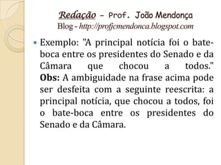 Redação – Prof. João Mendonça
        Blog - http://profjcmendonca.blogspot.com
   Exemplo: "A principal notícia foi o bate-
    boca entre os presidentes do Senado e da
    Câmara     que      chocou   a    todos."
    Obs: A ambiguidade na frase acima pode
    ser desfeita com a seguinte reescrita: a
    principal notícia, que chocou a todos, foi
    o bate-boca entre os presidentes do
    Senado e da Câmara.
 