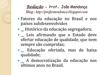 Redação – Prof. João Mendonça
    Blog - http://profjcmendonca.blogspot.com
 Fatores da educação no Brasil e nos
  países subdesenvolvidos
 __ Histórico da educação segregadora;
 __ Leis afirmando que o Estado deve
  ofertar educação de qualidade, que nem
  sempre são cumpridas;
 __ Educação ofertada, mas de baixa
  qualidade;
 __ A democratização da educação nos
  últimos anos no Brasil.
 
