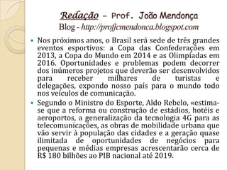 Redação – Prof. João Mendonça
        Blog - http://profjcmendonca.blogspot.com
 Nos próximos anos, o Brasil será sede de três grandes
  eventos esportivos: a Copa das Confederações em
  2013, a Copa do Mundo em 2014 e as Olimpíadas em
  2016. Oportunidades e problemas podem decorrer
  dos inúmeros projetos que deverão ser desenvolvidos
  para     receber    milhares      de     turistas   e
  delegações, expondo nosso país para o mundo todo
  nos veículos de comunicação.
 Segundo o Ministro do Esporte, Aldo Rebelo, «estima-
  se que a reforma ou construção de estádios, hotéis e
  aeroportos, a generalização da tecnologia 4G para as
  telecomunicações, as obras de mobilidade urbana que
  vão servir à população das cidades e a geração quase
  ilimitada de oportunidades de negócios para
  pequenas e médias empresas acrescentarão cerca de
  R$ 180 bilhões ao PIB nacional até 2019.
 