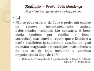 Redação – Prof. João Mendonça
          Blog - http://profjcmendonca.blogspot.com
 [...]
 Não se pode esperar da Copa o poder miraculoso
  de     remover      instantaneamente     antigas
  deformidades nacionais (ao contrário, é bem-
  vinda    também      por    expôlas   e   forçar
  correções), mas convém repetir que o Estado e a
  nação brasileiros já superaram desafios de igual
  ou maior magnitude em condições mais adversas
  do que as de hoje, incluindo a vitoriosa
  organização da Copa de 1950.
       Rebelo, A. e Fernandes, L. A oportunidade da Copa, A. Folha de
                                              S.Paulo” em 17.05.2012.
 