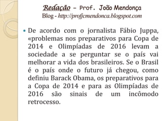 Redação – Prof. João Mendonça
        Blog - http://profjcmendonca.blogspot.com

   De acordo com o jornalista Fábio Juppa,
    «problemas nos preparativos para Copa de
    2014 e Olimpíadas de 2016 levam a
    sociedade a se perguntar se o país vai
    melhorar a vida dos brasileiros. Se o Brasil
    é o país onde o futuro já chegou, como
    definiu Barack Obama, os preparativos para
    a Copa de 2014 e para as Olimpíadas de
    2016 são sinais de um incômodo
    retrocesso.
 