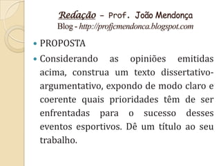 Redação – Prof. João Mendonça
       Blog - http://profjcmendonca.blogspot.com

   PROPOSTA
   Considerando as opiniões emitidas
    acima, construa um texto dissertativo-
    argumentativo, expondo de modo claro e
    coerente quais prioridades têm de ser
    enfrentadas para o sucesso desses
    eventos esportivos. Dê um título ao seu
    trabalho.
 