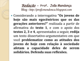 Redação – Prof. João Mendonça
         Blog - http://profjcmendonca.blogspot.com
   Considerando a interrogativa “Os jovens de
    hoje são mais egocêntricos que os das
    gerações anteriores?” realizada a partir de
    afirmativa do texto 1, e com o apoio dos
    textos 2, 3 e 4, apresentados a seguir, redija
    um texto dissertativo-argumentativo em que
    você problematize como as atitudes dos
    jovens de hoje com relação à sociedade
    afetam a capacidade deles de serem
    solidários. Defenda suas reflexões.
 
