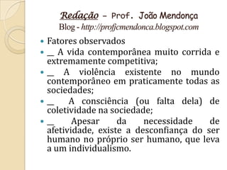 Redação – Prof. João Mendonça
    Blog - http://profjcmendonca.blogspot.com
 Fatores observados
 __ A vida contemporânea muito corrida e
  extremamente competitiva;
 __ A violência existente no mundo
  contemporâneo em praticamente todas as
  sociedades;
 __    A consciência (ou falta dela) de
  coletividade na sociedade;
 __     Apesar     da    necessidade    de
  afetividade, existe a desconfiança do ser
  humano no próprio ser humano, que leva
  a um individualismo.
 