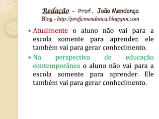 Redação – Prof. João Mendonça
    Blog - http://profjcmendonca.blogspot.com
 Atualmente o aluno não vai para a
  escola somente para aprender, ele
  também vai para gerar conhecimento.
 Na     perspectiva     de    educação
  contemporânea o aluno não vai para a
  escola somente para aprender. Ele
  também vai para gerar conhecimento.
 
