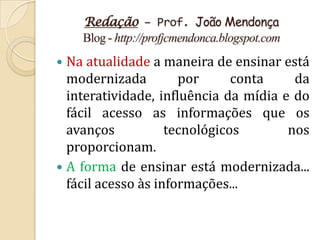 Redação – Prof. João Mendonça
    Blog - http://profjcmendonca.blogspot.com
 Na atualidade a maneira de ensinar está
  modernizada         por      conta    da
  interatividade, influência da mídia e do
  fácil acesso as informações que os
  avanços           tecnológicos       nos
  proporcionam.
 A forma de ensinar está modernizada...
  fácil acesso às informações...
 