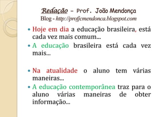 Redação – Prof. João Mendonça
    Blog - http://profjcmendonca.blogspot.com
 Hoje em dia a educação brasileira, está
  cada vez mais comum...
 A educação brasileira está cada vez
  mais...

 Na atualidade o aluno tem várias
  maneiras...
 A educação contemporânea traz para o
  aluno várias maneiras de obter
  informação...
 