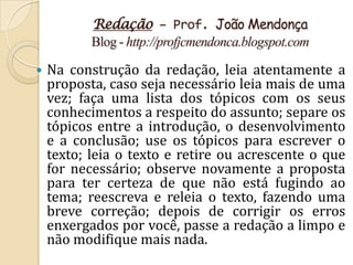 Redação – Prof. João Mendonça
           Blog - http://profjcmendonca.blogspot.com

   Na construção da redação, leia atentamente a
    proposta, caso seja necessário leia mais de uma
    vez; faça uma lista dos tópicos com os seus
    conhecimentos a respeito do assunto; separe os
    tópicos entre a introdução, o desenvolvimento
    e a conclusão; use os tópicos para escrever o
    texto; leia o texto e retire ou acrescente o que
    for necessário; observe novamente a proposta
    para ter certeza de que não está fugindo ao
    tema; reescreva e releia o texto, fazendo uma
    breve correção; depois de corrigir os erros
    enxergados por você, passe a redação a limpo e
    não modifique mais nada.
 