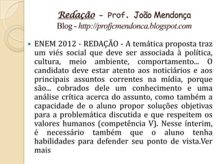 Redação – Prof. João Mendonça
          Blog - http://profjcmendonca.blogspot.com

   ENEM 2012 - REDAÇÃO - A temática proposta traz
    um viés social que deve ser associada à política,
    cultura, meio ambiente, comportamento... O
    candidato deve estar atento aos noticiários e aos
    principais assuntos correntes na mídia, porque
    são... cobrados dele um conhecimento e uma
    análise crítica acerca do assunto, como também a
    capacidade de o aluno propor soluções objetivas
    para a problemática discutida e que respeitem os
    valores humanos (competência V). Nesse ínterim,
    é necessário também que o aluno tenha
    habilidades para defender seu ponto de vista.Ver
    mais
 