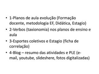 • 1-Planos de aula evolução (Formação
docente, metodologia EF, Didática, Estagio)
• 2-Verbos (taxionomia) nos planos de ensino e
aula
• 3-Esportes coletivos e Estagio (ficha de
correlação)
• 4-Blog – resumo das atividades e PLE (e-
mail, youtube, slideshere, fotos digitalizadas)